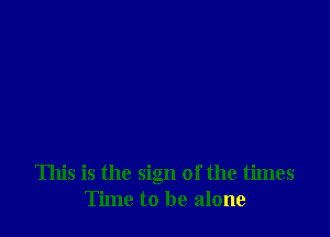 This is the sign of the times
Time to be alone