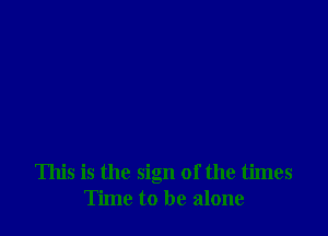 This is the sign of the times
Time to be alone