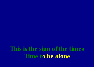 This is the sign of the times
Time to be alone