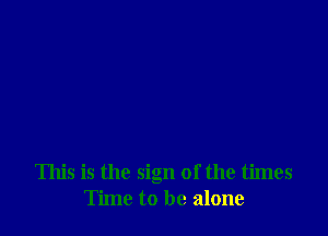 This is the sign of the times
Time to be alone