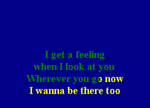 I get a feeling
when I look at you
Wherever you go now
I wanna be there too