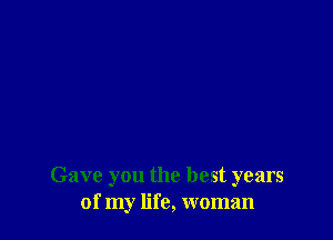 Gave you the best years
of my life, woman