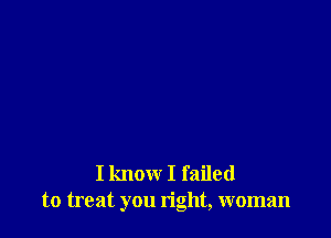 I know I failed
to treat you right, woman