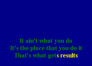 It ain't what you do
It's the place that you do it
That's what gets results