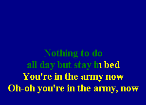 N othing to do
all day but stay in bed
You're in the army nonr
011-011 you're in the army, nonr