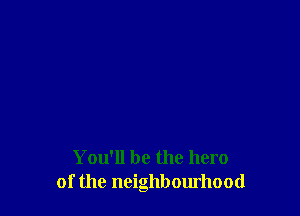 You'll be the hero
of the neighbourhood