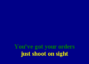 You've got your orders
just shoot on sight
