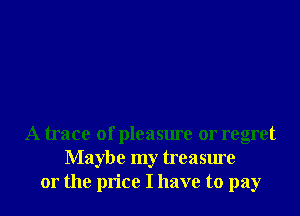 A trace of pleasure or regret
Maybe my treasure
or the price I have to pay