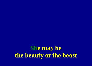 She may be
the beauty or the beast
