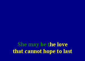 She may be the love
that cannot hope to last