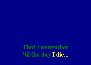 That I remember
'til the day I die...