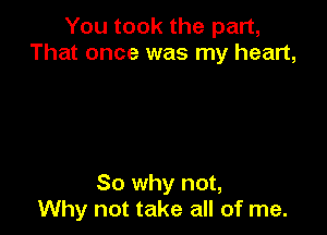 You took the part,
That once was my heart,

So why not,
Why not take all of me.