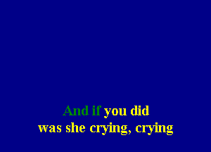 And if you did
was she crying, crying