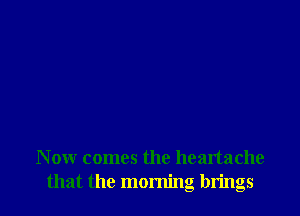 Now comes the heartache
that the morning brings