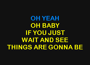 OH BABY

IF YOU JUST
WAIT AND SEE
THINGS ARE GONNA BE