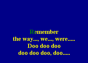 Remember
the way..., we..., were .....
Doo (100 doo
doo (100 (100, (100 .....