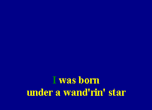 I was born
lmder a wand'rin' star