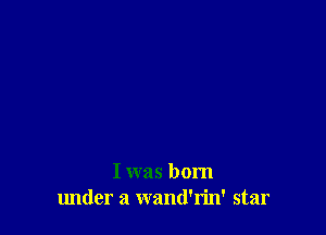 I was born
lmder a wand'rin' star