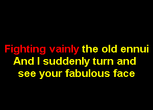 Fighting vainly the old ennui

And I suddenly turn and
see your fabulous face