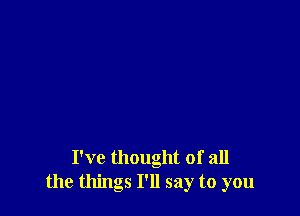 I've thought of all
the things I'll say to you