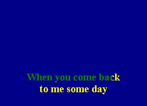 When you come back
to me some day