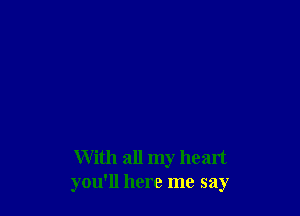 With all my heart
you'll here me say