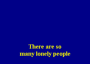 There are so
many lonely people