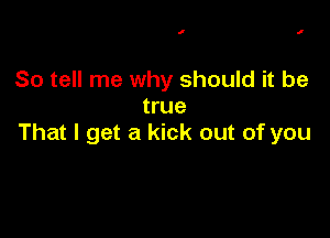 I I

So tell me why should it be
true

That I get a kick out of you