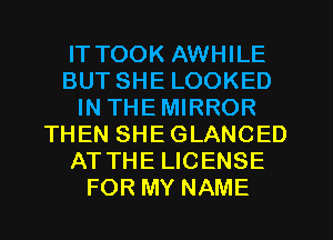 IT TOOK AWHILE
BUT SHE LOOKED
IN THEMIRROR
THEN SHEGLANCED
AT THE LICENSE
FOR MY NAME