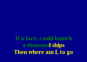 If a face, could launch
a thousand ships
Then where am I, to go