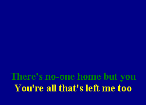 There's no-one home but you
You're all that's left me too