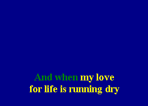 And when my love
for life is running dry