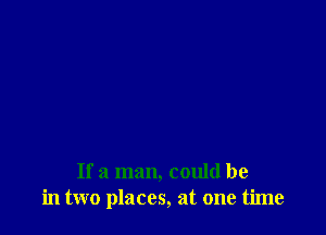 If a man, could be
in two places, at one time