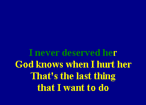 I never deserved her
God knows When I hurt her
That's the last thing
that I want to do