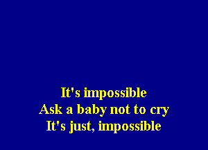 It's impossible
Ask a baby not to cry
It's just, impossible