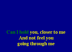 Can I hold you, closer to me
And not feel you
going through me