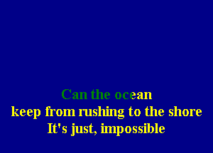 Can the ocean
keep from rushing to the shore
It's just, impossible