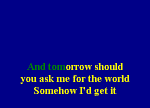 And tomorrow should
you ask me for the world
Somehow I'd get it