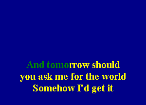 And tomorrow should
you ask me for the world
Somehow I'd get it