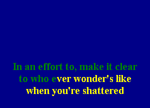 In an effort to, make it clear
to Who ever wonder's like
When you're shattered