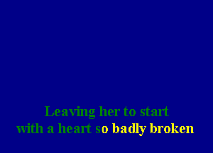 Leaving her to start
with a heart so badly broken