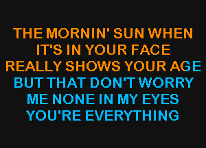 THEMORNIN' SUN WHEN
IT'S IN YOUR FACE
REALLY SHOWS YOUR AGE
BUT THAT DON'T WORRY
ME NONE IN MY EYES
YOU'RE EVERYTHING