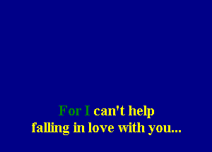 For I can't help
falling in love with you...