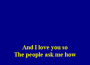 And I love you so
The people ask me how