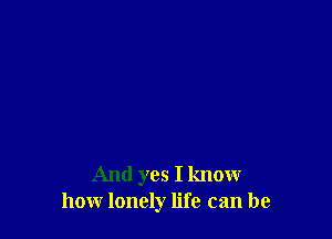 And yes I know
how lonely life can be