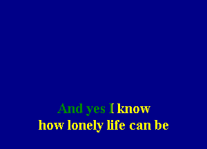 And yes I know
how lonely life can be