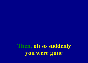 Then, oh so suddenly
you were gone