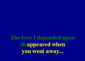 The love I depended upon
disappeared When
you went away...