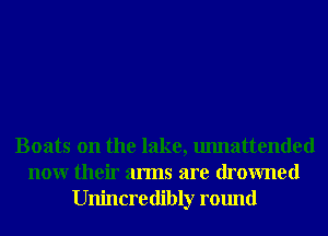 Boats on the lake, unnattended
nonr their arms are drowned
Unincredibly round