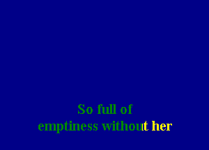 So full of
emptiness without her